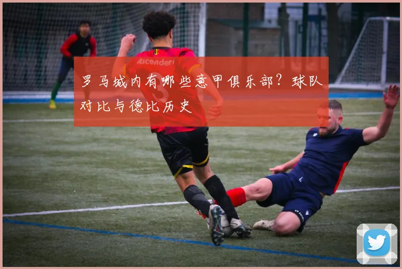 罗马城内有哪些意甲俱乐部？球队对比与德比历史