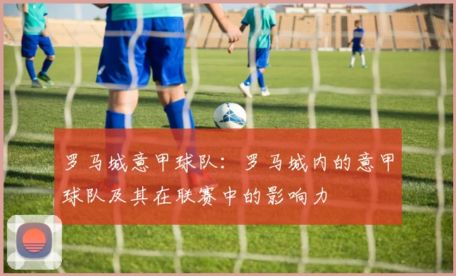 罗马城意甲球队：罗马城内的意甲球队及其在联赛中的影响力